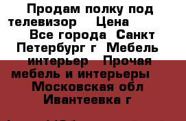Продам полку под телевизор  › Цена ­ 2 000 - Все города, Санкт-Петербург г. Мебель, интерьер » Прочая мебель и интерьеры   . Московская обл.,Ивантеевка г.